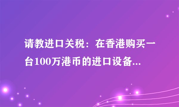 请教进口关税:在香港购买一台100万港币的进口设备,进口税率为0.04,增值税为0.17,运到大陆要多少税费?