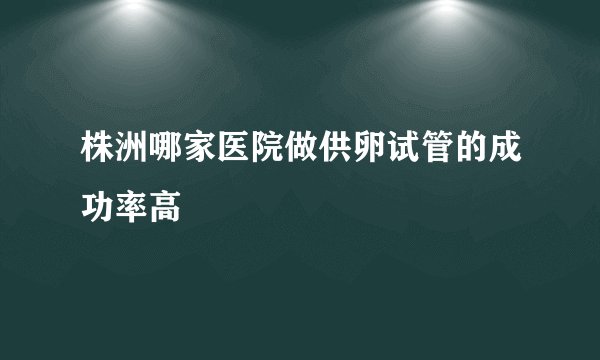 株洲哪家医院做供卵试管的成功率高
