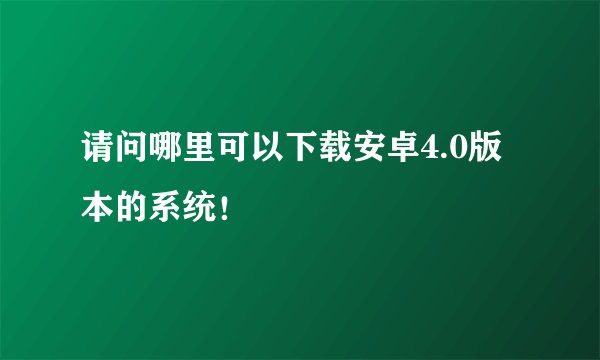 请问哪里可以下载安卓4.0版本的系统！