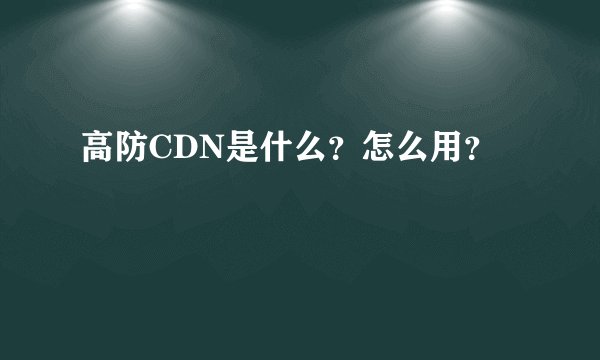 高防CDN是什么？怎么用？