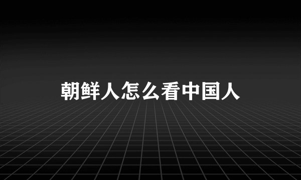 朝鲜人怎么看中国人