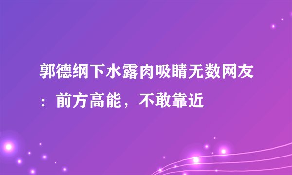 郭德纲下水露肉吸睛无数网友:前方高能,不敢靠近