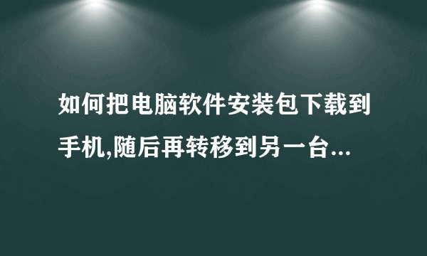 如何把电脑软件安装包下载到手机,随后再转移到另一台电脑上?