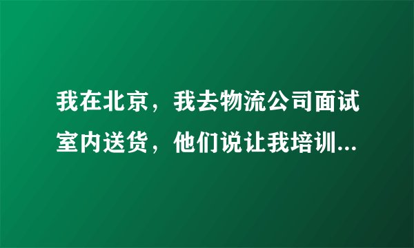 我在北京，我去物流公司面试室内送货，他们说让我培训7到15天，培训的内容就是去某公司当保安。
