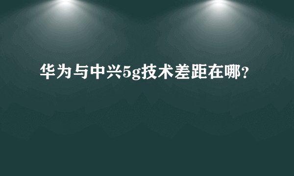 华为与中兴5g技术差距在哪?