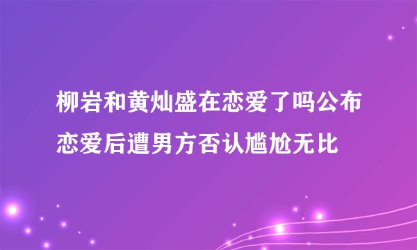 柳岩和黄灿盛在恋爱了吗公布恋爱后遭男方否认尴尬无比