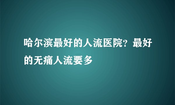 哈尔滨最好的人流医院？最好的无痛人流要多