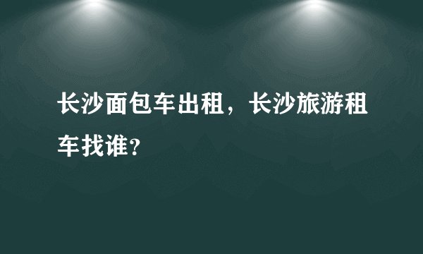 长沙面包车出租，长沙旅游租车找谁？