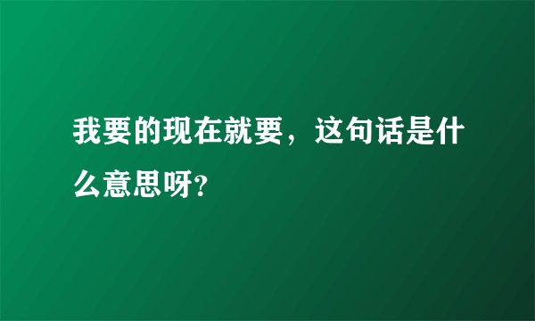 我要的现在就要，这句话是什么意思呀？