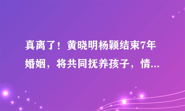 真离了！黄晓明杨颖结束7年婚姻，将共同抚养孩子，情变早有预兆