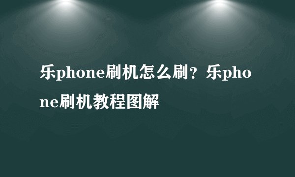乐phone刷机怎么刷？乐phone刷机教程图解