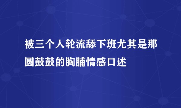 被三个人轮流舔下班尤其是那圆鼓鼓的胸脯情感口述