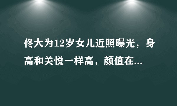 佟大为12岁女儿近照曝光，身高和关悦一样高，颜值在线浓眉大眼
