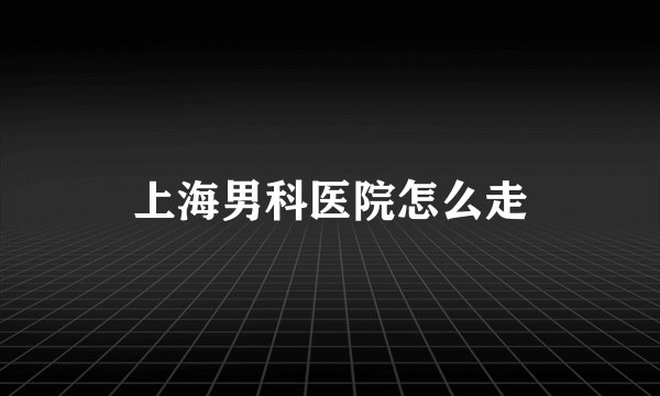 上海男科医院怎么走