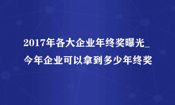 2017年各大企业年终奖曝光_今年企业可以拿到多少年终奖