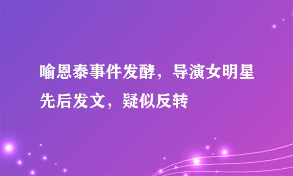 喻恩泰事件发酵，导演女明星先后发文，疑似反转