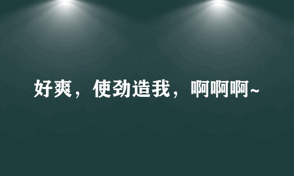 好爽，使劲造我，啊啊啊~
