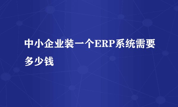 中小企业装一个ERP系统需要多少钱
