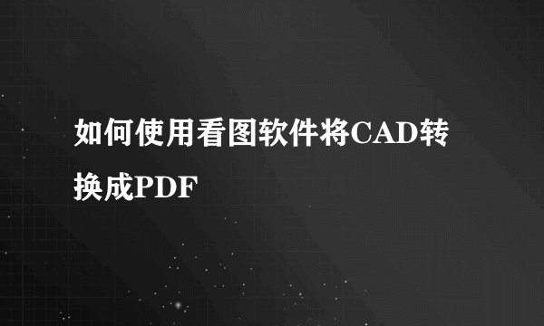 如何使用看图软件将CAD转换成PDF