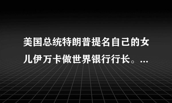 美国总统特朗普提名自己的女儿伊万卡做世界银行行长。真的是举贤不避亲吗？