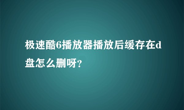 极速酷6播放器播放后缓存在d盘怎么删呀？