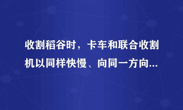 收割稻谷时，卡车和联合收割机以同样快慢、向同一方向前进。选卡车为参照物，联合收割机是____的，田上的稻谷是____的。