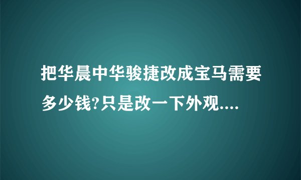 把华晨中华骏捷改成宝马需要多少钱?只是改一下外观.其他什么不用换,只是车标还有外表