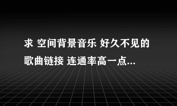 求 空间背景音乐 好久不见的歌曲链接 连通率高一点的链接 谢谢了