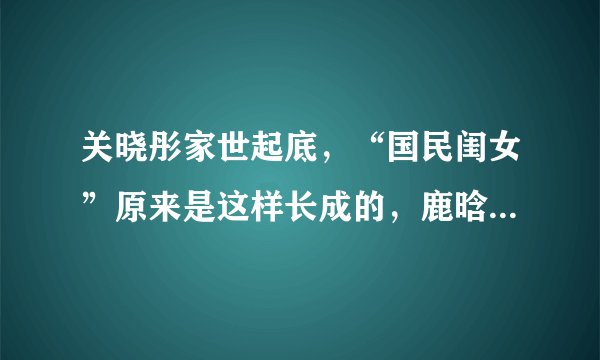 关晓彤家世起底,“国民闺女”原来是这样长成的,鹿晗是否压力大