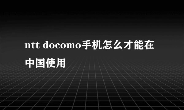ntt docomo手机怎么才能在中国使用