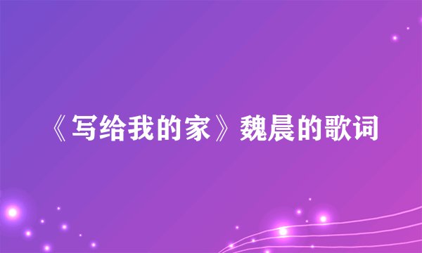《写给我的家》魏晨的歌词
