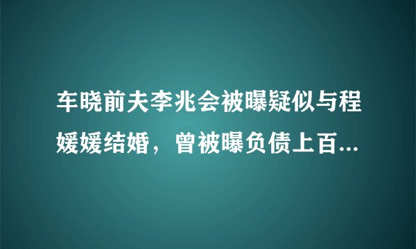 车晓前夫李兆会被曝疑似与程媛媛结婚，曾被曝负债上百亿，真爱？