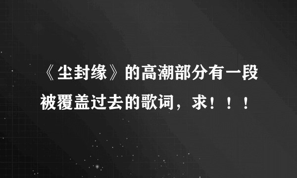 《尘封缘》的高潮部分有一段被覆盖过去的歌词，求！！！