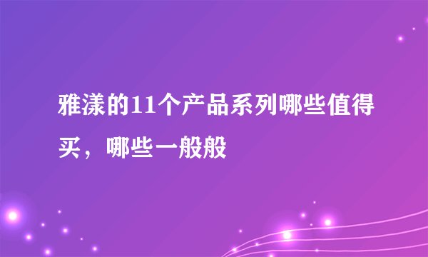 雅漾的11个产品系列哪些值得买，哪些一般般