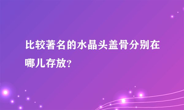 比较著名的水晶头盖骨分别在哪儿存放?