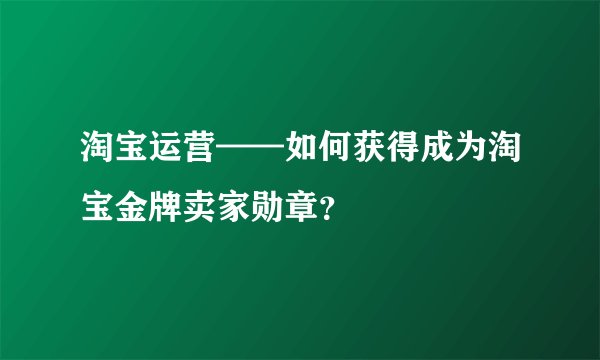 淘宝运营——如何获得成为淘宝金牌卖家勋章？