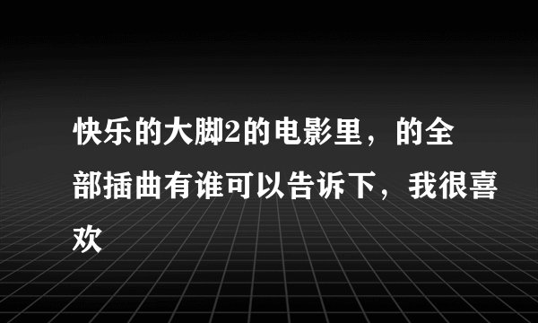 快乐的大脚2的电影里,的全部插曲有谁可以告诉下,我很喜欢