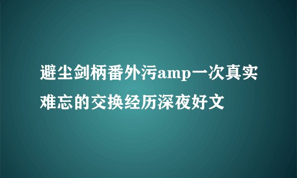 避尘剑柄番外污amp一次真实难忘的交换经历深夜好文