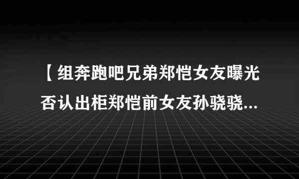 【组奔跑吧兄弟郑恺女友曝光否认出柜郑恺前女友孙骁骁整容前后对比