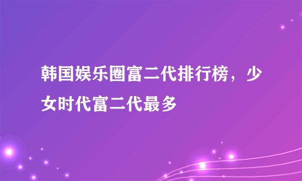 韩国娱乐圈富二代排行榜,少女时代富二代最多