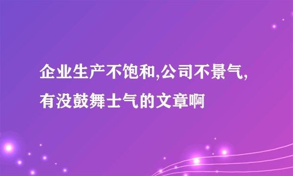 企业生产不饱和,公司不景气,有没鼓舞士气的文章啊