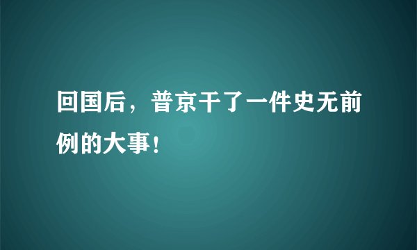 回国后,普京干了一件史无前例的大事!