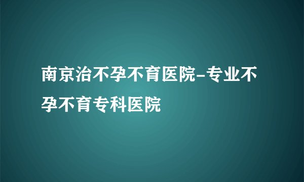 南京治不孕不育医院-专业不孕不育专科医院