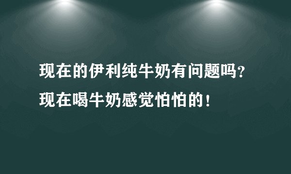 现在的伊利纯牛奶有问题吗？现在喝牛奶感觉怕怕的！