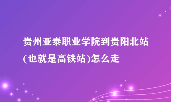 贵州亚泰职业学院到贵阳北站(也就是高铁站)怎么走