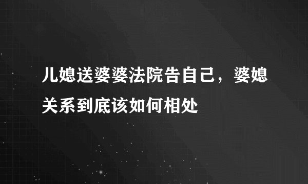 儿媳送婆婆法院告自己，婆媳关系到底该如何相处