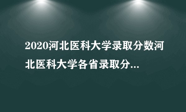 2020河北医科大学录取分数河北医科大学各省录取分数线查询