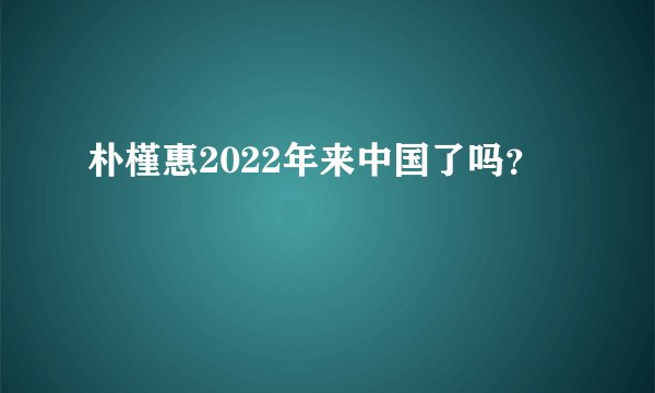 朴槿惠2022年来中国了吗？