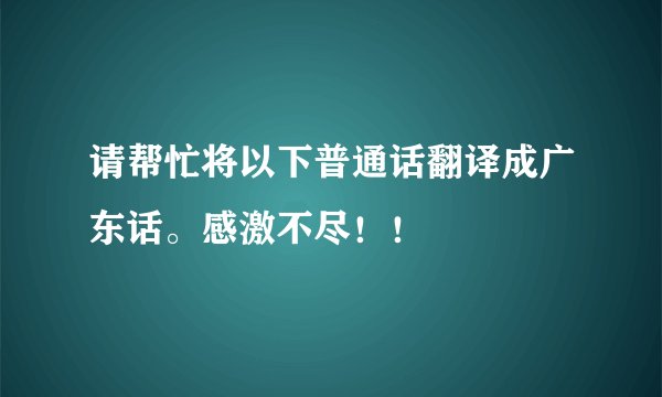 请帮忙将以下普通话翻译成广东话。感激不尽！！