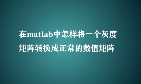 在matlab中怎样将一个灰度矩阵转换成正常的数值矩阵